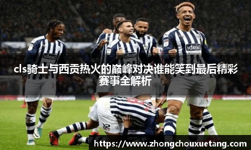 cls骑士与西贡热火的巅峰对决谁能笑到最后精彩赛事全解析